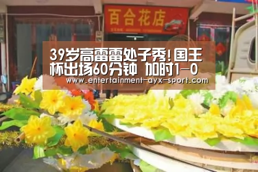 39岁高雷雷处子秀!国王杯出场60分钟 加时1-0晋级:爱游戏体育(图2) 爱游戏